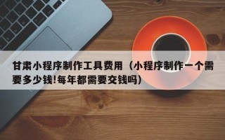 临沂甘肃小程序制作工具费用（小程序制作一个需要多少钱!每年都需要交钱吗）