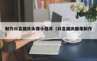 临沂制作抖音国庆头像小程序（抖音国庆图像制作）