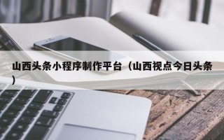 临沂山西头条小程序制作平台（山西视点今日头条）